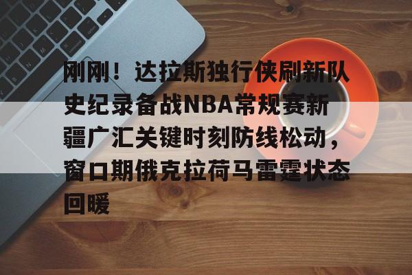 刚刚！达拉斯独行侠刷新队史纪录备战NBA常规赛新疆广汇关键时刻防线松动，窗口期俄克拉荷马雷霆状态回暖的简单介绍