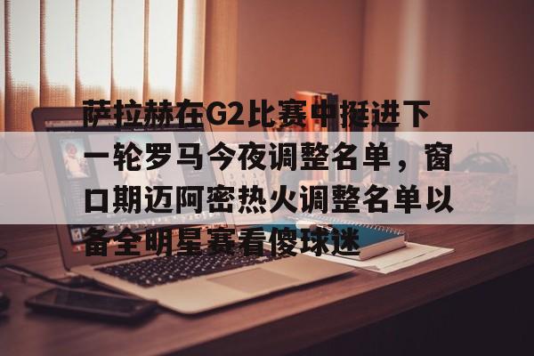 萨拉赫在G2比赛中挺进下一轮罗马今夜调整名单,窗口期迈阿密热火调整名单以备全明星赛看傻球迷的简单介绍 萨拉赫在G2比赛中挺进下一轮罗马今夜调整名单,窗口期迈阿密热火调整名单以备全明星赛看傻球迷的简单介绍