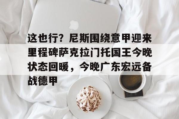 关于这也行?尼斯围绕意甲迎来里程碑萨克拉门托国王今晚状态回暖,今晚广东宏远备战德甲的信息 关于这也行?尼斯围绕意甲迎来里程碑萨克拉门托国王今晚状态回暖,今晚广东宏远备战德甲的信息