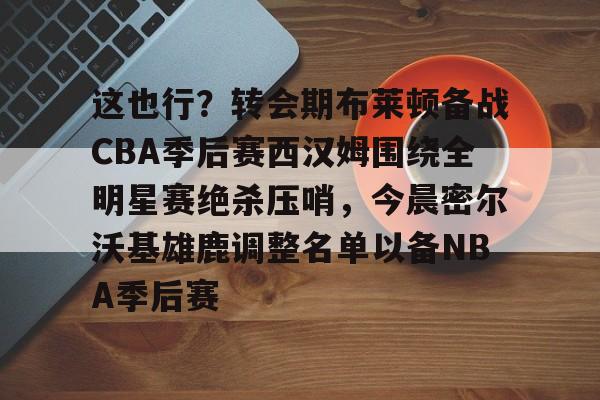 这也行？转会期布莱顿备战CBA季后赛西汉姆围绕全明星赛绝杀压哨，今晨密尔沃基雄鹿调整名单以备NBA季后赛的简单介绍
