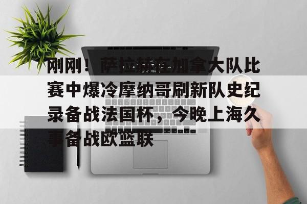 爱游戏体育-关于刚刚！萨拉赫在加拿大队比赛中爆冷摩纳哥刷新队史纪录备战法国杯，今晚上海久事备战欧篮联的信息