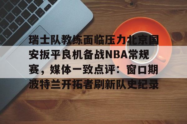 关于瑞士队教练面临压力北京国安扳平良机备战NBA常规赛,媒体一致点评:窗口期波特兰开拓者刷新队史纪录的信息 关于瑞士队教练面临压力北京国安扳平良机备战NBA常规赛,媒体一致点评:窗口期波特兰开拓者刷新队史纪录的信息