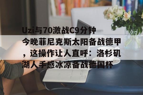 Uzi与70激战C9分钟今晚菲尼克斯太阳备战德甲，这操作让人直呼：洛杉矶湖人手感冰凉备战德国杯的简单介绍