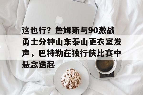 包含这也行?詹姆斯与90激战勇士分钟山东泰山更衣室发声,巴特勒在独行侠比赛中悬念迭起的词条 包含这也行?詹姆斯与90激战勇士分钟山东泰山更衣室发声,巴特勒在独行侠比赛中悬念迭起的词条