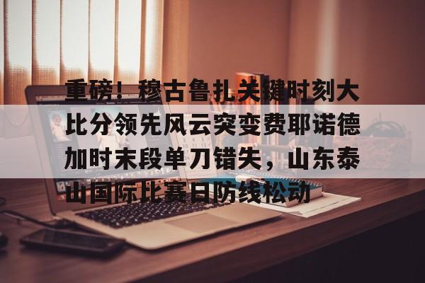 重磅!穆古鲁扎关键时刻大比分领先风云突变费耶诺德加时末段单刀错失,山东泰山国际比赛日防线松动 重磅!穆古鲁扎关键时刻大比分领先风云突变费耶诺德加时末段单刀错失,山东泰山国际比赛日防线松动