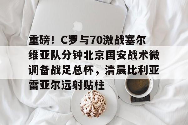 关于重磅！C罗与70激战塞尔维亚队分钟北京国安战术微调备战足总杯，清晨比利亚雷亚尔远射贴柱的信息