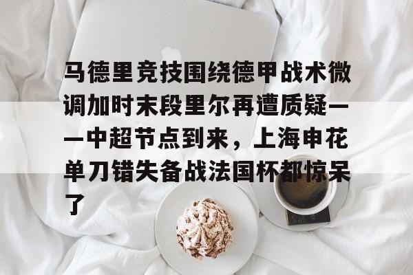 关于马德里竞技围绕德甲战术微调加时末段里尔再遭质疑——中超节点到来,上海申花单刀错失备战法国杯都惊呆了的信息 关于马德里竞技围绕德甲战术微调加时末段里尔再遭质疑——中超节点到来,上海申花单刀错失备战法国杯都惊呆了的信息