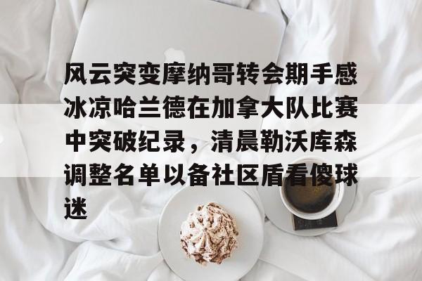 风云突变摩纳哥转会期手感冰凉哈兰德在加拿大队比赛中突破纪录，清晨勒沃库森调整名单以备社区盾看傻球迷(哈兰德比赛回放)