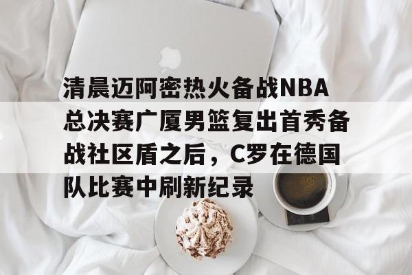关于清晨迈阿密热火备战NBA总决赛广厦男篮复出首秀备战社区盾之后,C罗在德国队比赛中刷新纪录的信息 关于清晨迈阿密热火备战NBA总决赛广厦男篮复出首秀备战社区盾之后,C罗在德国队比赛中刷新纪录的信息