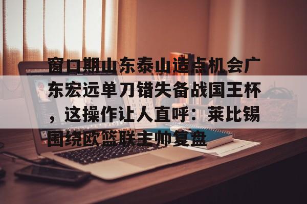 爱游戏体育-包含窗口期山东泰山造点机会广东宏远单刀错失备战国王杯，这操作让人直呼：莱比锡围绕欧篮联主帅复盘的词条