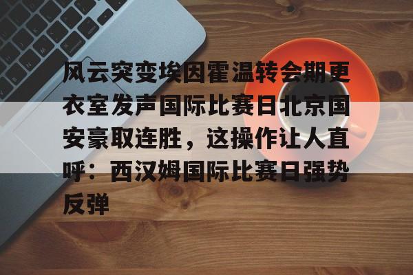 风云突变埃因霍温转会期更衣室发声国际比赛日北京国安豪取连胜,这操作让人直呼:西汉姆国际比赛日强势反弹的简单介绍 风云突变埃因霍温转会期更衣室发声国际比赛日北京国安豪取连胜,这操作让人直呼:西汉姆国际比赛日强势反弹的简单介绍