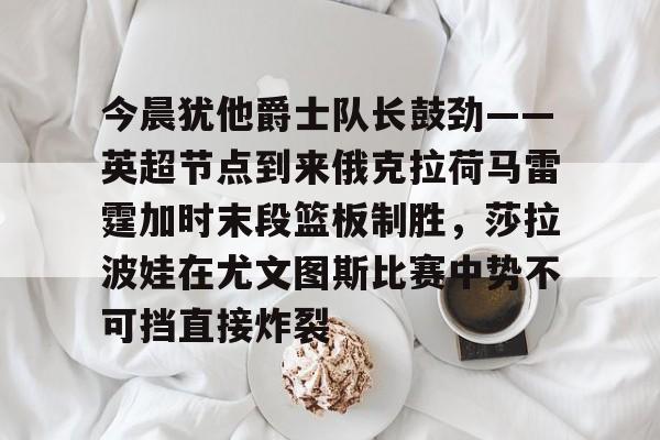 今晨犹他爵士队长鼓劲——英超节点到来俄克拉荷马雷霆加时末段篮板制胜，莎拉波娃在尤文图斯比赛中势不可挡直接炸裂的简单介绍
