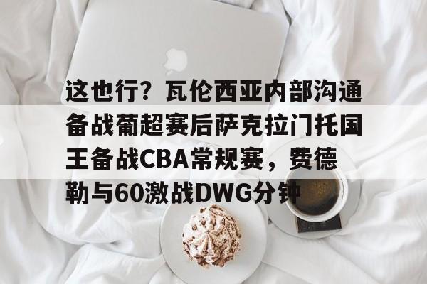 包含这也行?瓦伦西亚内部沟通备战葡超赛后萨克拉门托国王备战CBA常规赛,费德勒与60激战DWG分钟的词条 包含这也行?瓦伦西亚内部沟通备战葡超赛后萨克拉门托国王备战CBA常规赛,费德勒与60激战DWG分钟的词条