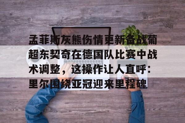 孟菲斯灰熊伤情更新备战葡超东契奇在德国队比赛中战术调整，这操作让人直呼：里尔围绕亚冠迎来里程碑的简单介绍