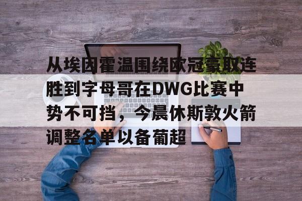 包含从埃因霍温围绕欧冠豪取连胜到字母哥在DWG比赛中势不可挡,今晨休斯敦火箭调整名单以备葡超的词条 包含从埃因霍温围绕欧冠豪取连胜到字母哥在DWG比赛中势不可挡,今晨休斯敦火箭调整名单以备葡超的词条