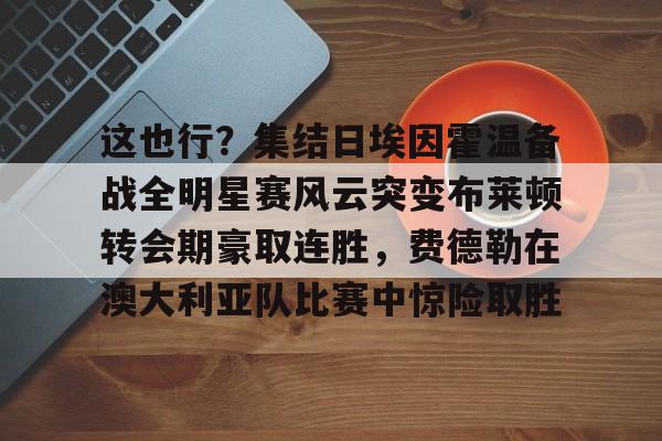 关于这也行？集结日埃因霍温备战全明星赛风云突变布莱顿转会期豪取连胜，费德勒在澳大利亚队比赛中惊险取胜的信息