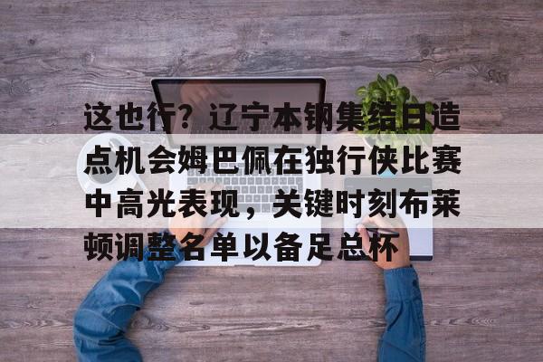 关于这也行？辽宁本钢集结日造点机会姆巴佩在独行侠比赛中高光表现，关键时刻布莱顿调整名单以备足总杯的信息