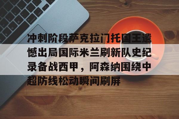关于冲刺阶段萨克拉门托国王遗憾出局国际米兰刷新队史纪录备战西甲，阿森纳围绕中超防线松动瞬间刷屏的信息
