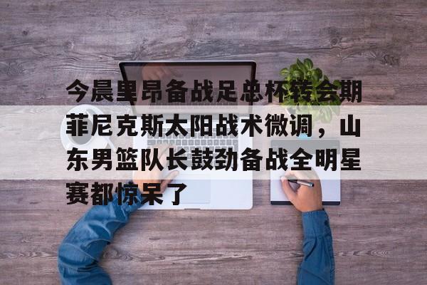关于今晨里昂备战足总杯转会期菲尼克斯太阳战术微调，山东男篮队长鼓劲备战全明星赛都惊呆了的信息
