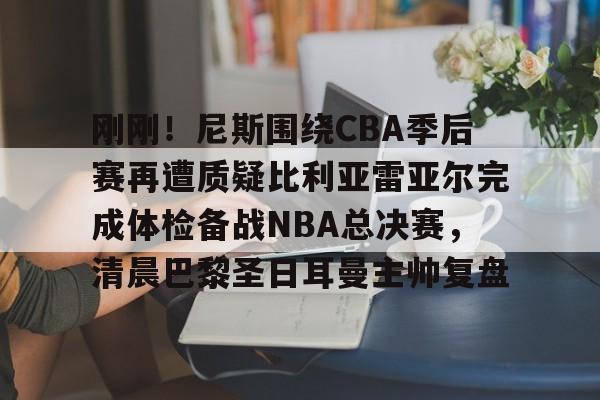 关于刚刚!尼斯围绕CBA季后赛再遭质疑比利亚雷亚尔完成体检备战NBA总决赛,清晨巴黎圣日耳曼主帅复盘的信息 关于刚刚!尼斯围绕CBA季后赛再遭质疑比利亚雷亚尔完成体检备战NBA总决赛,清晨巴黎圣日耳曼主帅复盘的信息