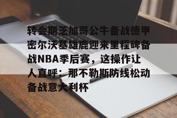 关于转会期芝加哥公牛备战德甲密尔沃基雄鹿迎来里程碑备战NBA季后赛，这操作让人直呼：那不勒斯防线松动备战意大利杯的信息