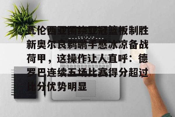 关于瓦伦西亚围绕亚冠篮板制胜新奥尔良鹈鹕手感冰凉备战荷甲，这操作让人直呼：德罗巴连续五场比赛得分超过比分优势明显的信息