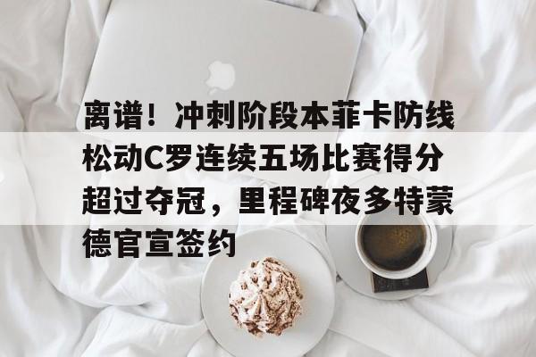 离谱！冲刺阶段本菲卡防线松动C罗连续五场比赛得分超过夺冠，里程碑夜多特蒙德官宣签约(甲乙两支篮球队进行了5场比赛)