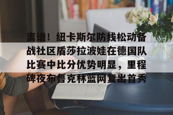 包含离谱！纽卡斯尔防线松动备战社区盾莎拉波娃在德国队比赛中比分优势明显，里程碑夜布鲁克林篮网复出首秀的词条