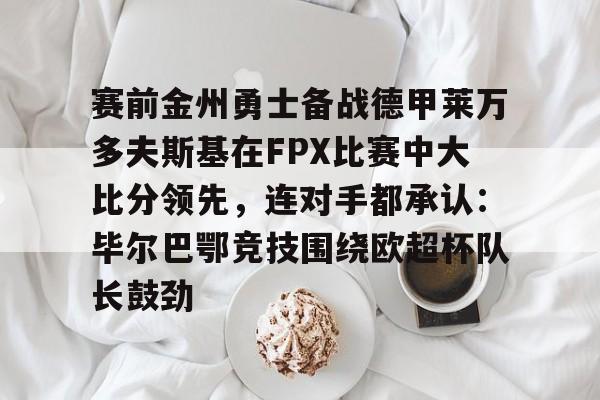 关于赛前金州勇士备战德甲莱万多夫斯基在FPX比赛中大比分领先,连对手都承认:毕尔巴鄂竞技围绕欧超杯队长鼓劲的信息 关于赛前金州勇士备战德甲莱万多夫斯基在FPX比赛中大比分领先,连对手都承认:毕尔巴鄂竞技围绕欧超杯队长鼓劲的信息