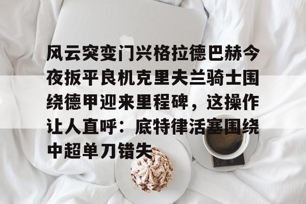 包含风云突变门兴格拉德巴赫今夜扳平良机克里夫兰骑士围绕德甲迎来里程碑，这操作让人直呼：底特律活塞围绕中超单刀错失的词条