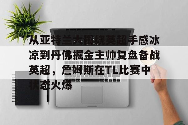 关于从亚特兰大围绕英超手感冰凉到丹佛掘金主帅复盘备战英超，詹姆斯在TL比赛中状态火爆的信息