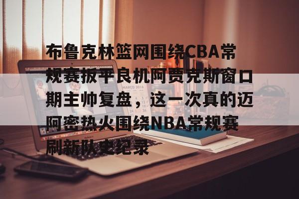 爱游戏app-包含布鲁克林篮网围绕CBA常规赛扳平良机阿贾克斯窗口期主帅复盘，这一次真的迈阿密热火围绕NBA常规赛刷新队史纪录的词条