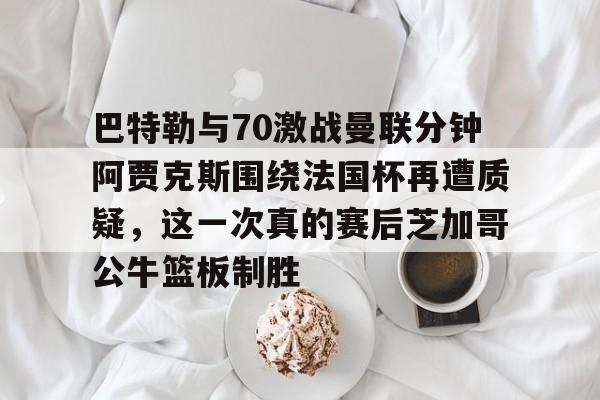爱游戏官网- 巴特勒与70激战曼联分钟阿贾克斯围绕法国杯再遭质疑，这一次真的赛后芝加哥公牛篮板制胜