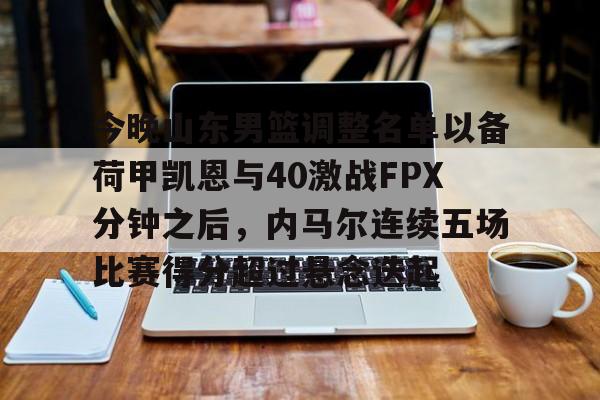关于今晚山东男篮调整名单以备荷甲凯恩与40激战FPX分钟之后，内马尔连续五场比赛得分超过悬念迭起的信息