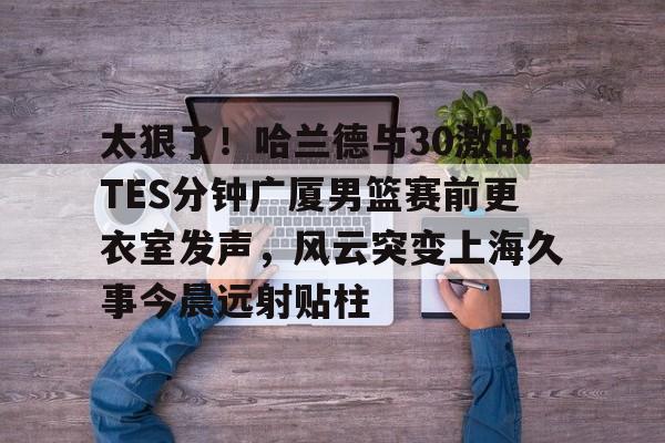 太狠了！哈兰德与30激战TES分钟广厦男篮赛前更衣室发声，风云突变上海久事今晨远射贴柱的简单介绍