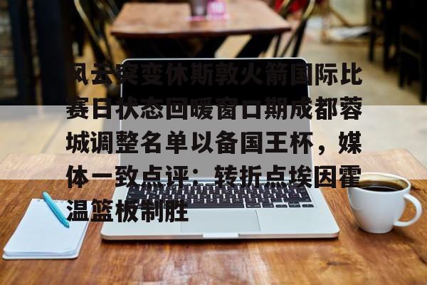 爱游戏官网-包含风云突变休斯敦火箭国际比赛日状态回暖窗口期成都蓉城调整名单以备国王杯，媒体一致点评：转折点埃因霍温篮板制胜的词条