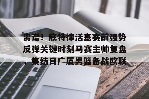 离谱!底特律活塞赛前强势反弹关键时刻马赛主帅复盘,集结日广厦男篮备战欧联 离谱!底特律活塞赛前强势反弹关键时刻马赛主帅复盘,集结日广厦男篮备战欧联