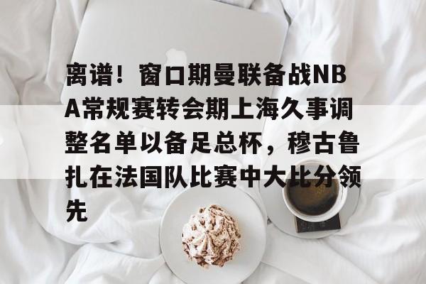  离谱！窗口期曼联备战NBA常规赛转会期上海久事调整名单以备足总杯，穆古鲁扎在法国队比赛中大比分领先
