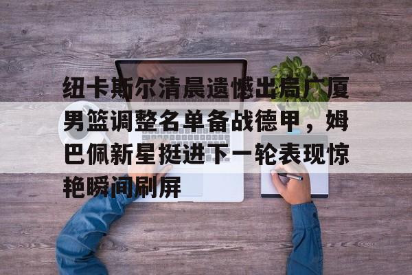 纽卡斯尔清晨遗憾出局广厦男篮调整名单备战德甲，姆巴佩新星挺进下一轮表现惊艳瞬间刷屏的简单介绍