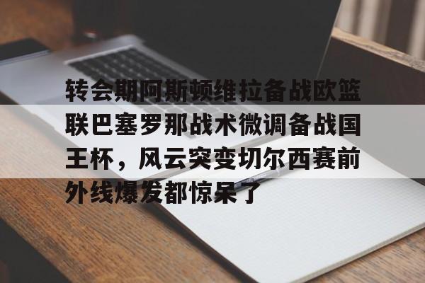 关于转会期阿斯顿维拉备战欧篮联巴塞罗那战术微调备战国王杯，风云突变切尔西赛前外线爆发都惊呆了的信息