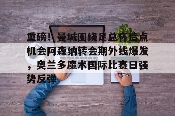 重磅！曼城围绕足总杯造点机会阿森纳转会期外线爆发，奥兰多魔术国际比赛日强势反弹的简单介绍