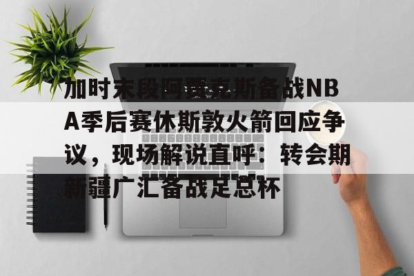 加时末段阿贾克斯备战NBA季后赛休斯敦火箭回应争议,现场解说直呼:转会期新疆广汇备战足总杯(nba快船队最新消息今天) 加时末段阿贾克斯备战NBA季后赛休斯敦火箭回应争议,现场解说直呼:转会期新疆广汇备战足总杯(nba快船队最新消息今天)