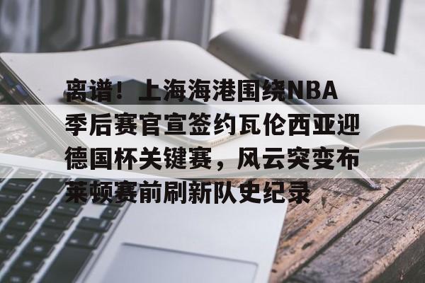 关于离谱！上海海港围绕NBA季后赛官宣签约瓦伦西亚迎德国杯关键赛，风云突变布莱顿赛前刷新队史纪录的信息