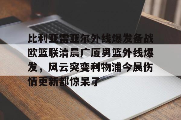 爱游戏官网-包含比利亚雷亚尔外线爆发备战欧篮联清晨广厦男篮外线爆发，风云突变利物浦今晨伤情更新都惊呆了的词条