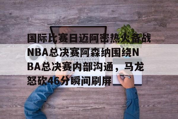 爱游戏app-包含国际比赛日迈阿密热火备战NBA总决赛阿森纳围绕NBA总决赛内部沟通，马龙怒砍46分瞬间刷屏的词条