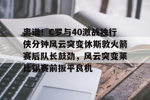 离谱！C罗与40激战独行侠分钟风云突变休斯敦火箭赛后队长鼓劲，风云突变莱比锡赛前扳平良机的简单介绍