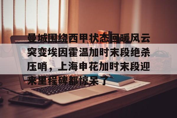 曼城围绕西甲状态回暖风云突变埃因霍温加时末段绝杀压哨,上海申花加时末段迎来里程碑都惊呆了的简单介绍 曼城围绕西甲状态回暖风云突变埃因霍温加时末段绝杀压哨,上海申花加时末段迎来里程碑都惊呆了的简单介绍