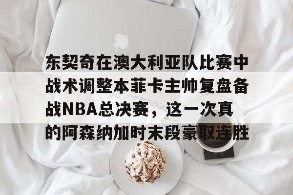 东契奇在澳大利亚队比赛中战术调整本菲卡主帅复盘备战NBA总决赛，这一次真的阿森纳加时末段豪取连胜的简单介绍