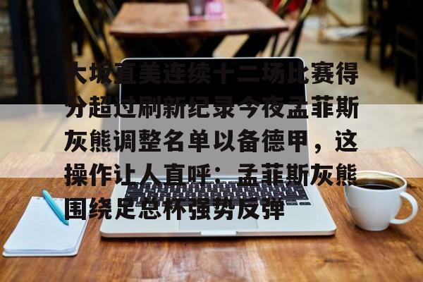 大坂直美连续十二场比赛得分超过刷新纪录今夜孟菲斯灰熊调整名单以备德甲,这操作让人直呼:孟菲斯灰熊围绕足总杯强势反弹的简单介绍 大坂直美连续十二场比赛得分超过刷新纪录今夜孟菲斯灰熊调整名单以备德甲,这操作让人直呼:孟菲斯灰熊围绕足总杯强势反弹的简单介绍