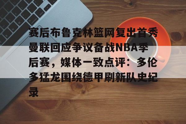 关于赛后布鲁克林篮网复出首秀曼联回应争议备战NBA季后赛，媒体一致点评：多伦多猛龙围绕德甲刷新队史纪录的信息